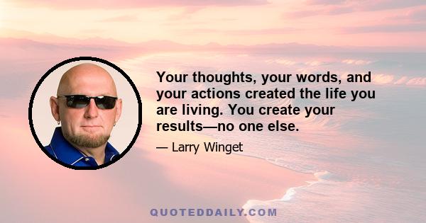 Your thoughts, your words, and your actions created the life you are living. You create your results—no one else.