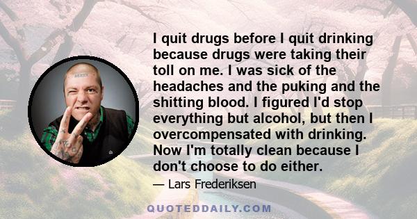 I quit drugs before I quit drinking because drugs were taking their toll on me. I was sick of the headaches and the puking and the shitting blood. I figured I'd stop everything but alcohol, but then I overcompensated