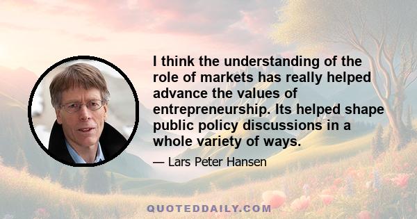 I think the understanding of the role of markets has really helped advance the values of entrepreneurship. Its helped shape public policy discussions in a whole variety of ways.