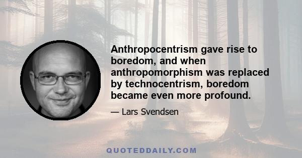 Anthropocentrism gave rise to boredom, and when anthropomorphism was replaced by technocentrism, boredom became even more profound.