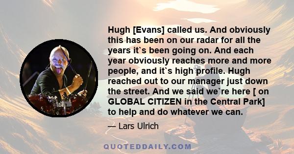 Hugh [Evans] called us. And obviously this has been on our radar for all the years it`s been going on. And each year obviously reaches more and more people, and it`s high profile. Hugh reached out to our manager just