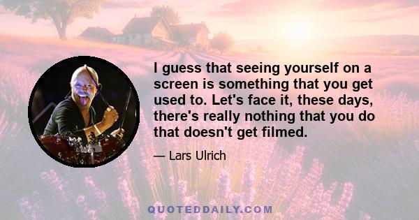 I guess that seeing yourself on a screen is something that you get used to. Let's face it, these days, there's really nothing that you do that doesn't get filmed.