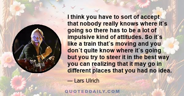 I think you have to sort of accept that nobody really knows where it`s going so there has to be a lot of impulsive kind of attitudes. So it`s like a train that`s moving and you don`t quite know where it`s going but you