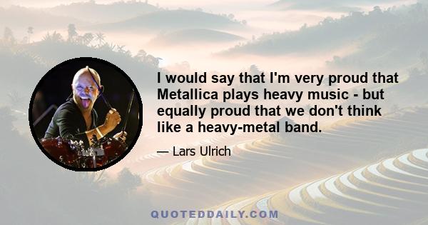 I would say that I'm very proud that Metallica plays heavy music - but equally proud that we don't think like a heavy-metal band.