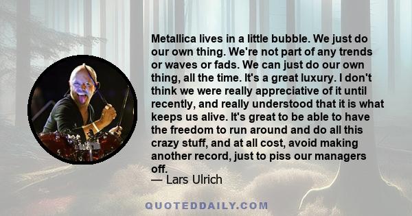 Metallica lives in a little bubble. We just do our own thing. We're not part of any trends or waves or fads. We can just do our own thing, all the time. It's a great luxury. I don't think we were really appreciative of