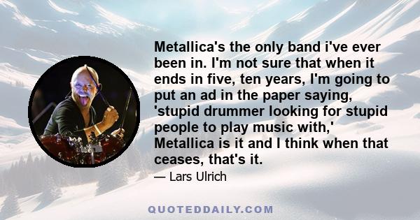 Metallica's the only band i've ever been in. I'm not sure that when it ends in five, ten years, I'm going to put an ad in the paper saying, 'stupid drummer looking for stupid people to play music with,' Metallica is it