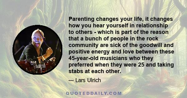 Parenting changes your life, it changes how you hear yourself in relationship to others - which is part of the reason that a bunch of people in the rock community are sick of the goodwill and positive energy and love