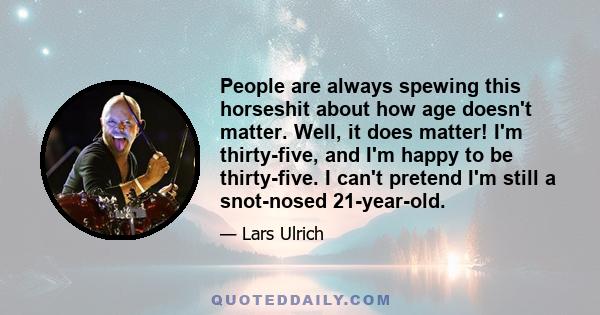 People are always spewing this horseshit about how age doesn't matter. Well, it does matter! I'm thirty-five, and I'm happy to be thirty-five. I can't pretend I'm still a snot-nosed 21-year-old.