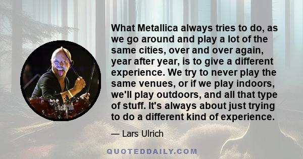 What Metallica always tries to do, as we go around and play a lot of the same cities, over and over again, year after year, is to give a different experience. We try to never play the same venues, or if we play indoors, 