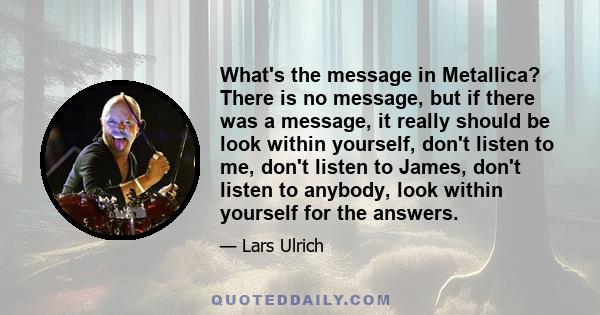 What's the message in Metallica? There is no message, but if there was a message, it really should be look within yourself, don't listen to me, don't listen to James, don't listen to anybody, look within yourself for