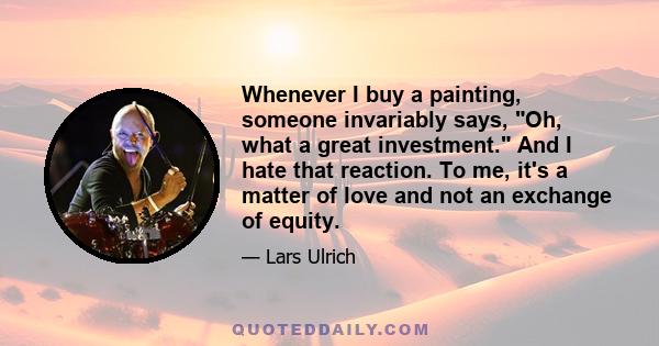 Whenever I buy a painting, someone invariably says, Oh, what a great investment. And I hate that reaction. To me, it's a matter of love and not an exchange of equity.