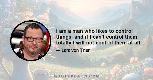 I am a man who likes to control things, and if I can't control them totally I will not control them at all.