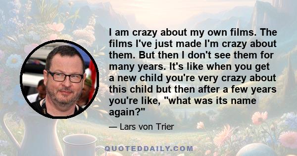 I am crazy about my own films. The films I've just made I'm crazy about them. But then I don't see them for many years. It's like when you get a new child you're very crazy about this child but then after a few years