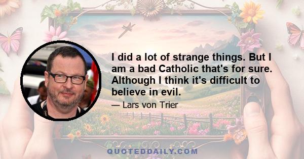 I did a lot of strange things. But I am a bad Catholic that's for sure. Although I think it's difficult to believe in evil.