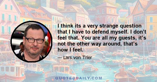 I think its a very strange question that I have to defend myself. I don’t feel that. You are all my guests, it’s not the other way around, that’s how I feel.