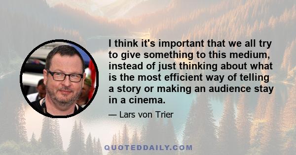 I think it's important that we all try to give something to this medium, instead of just thinking about what is the most efficient way of telling a story or making an audience stay in a cinema.