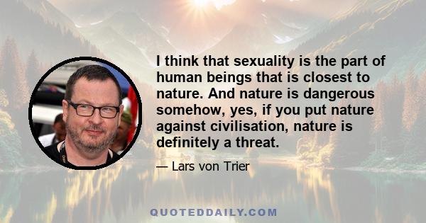 I think that sexuality is the part of human beings that is closest to nature. And nature is dangerous somehow, yes, if you put nature against civilisation, nature is definitely a threat.