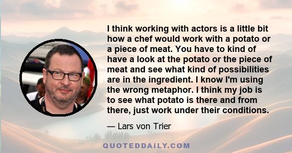 I think working with actors is a little bit how a chef would work with a potato or a piece of meat. You have to kind of have a look at the potato or the piece of meat and see what kind of possibilities are in the