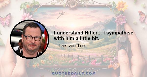 I understand Hitler... I sympathise with him a little bit.