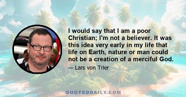 I would say that I am a poor Christian; I'm not a believer. It was this idea very early in my life that life on Earth, nature or man could not be a creation of a merciful God.