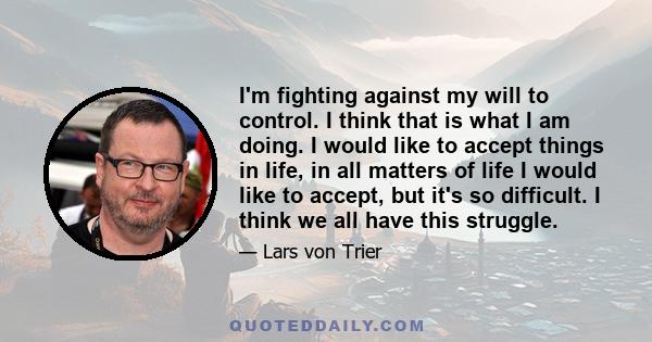 I'm fighting against my will to control. I think that is what I am doing. I would like to accept things in life, in all matters of life I would like to accept, but it's so difficult. I think we all have this struggle.