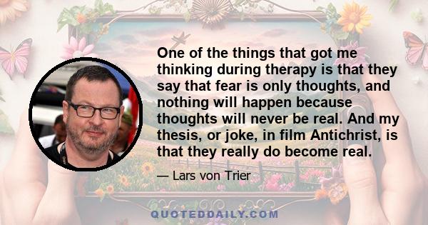 One of the things that got me thinking during therapy is that they say that fear is only thoughts, and nothing will happen because thoughts will never be real. And my thesis, or joke, in film Antichrist, is that they