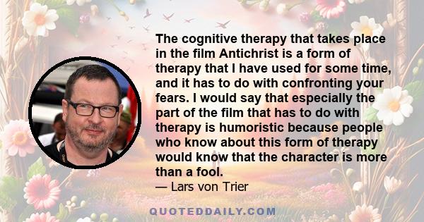 The cognitive therapy that takes place in the film Antichrist is a form of therapy that I have used for some time, and it has to do with confronting your fears. I would say that especially the part of the film that has