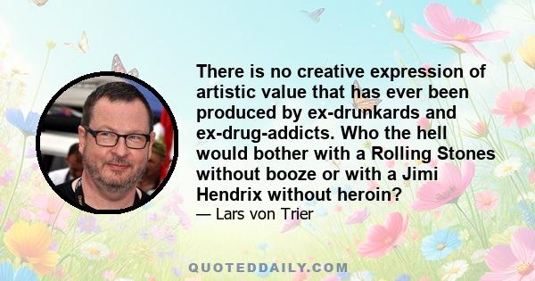 There is no creative expression of artistic value that has ever been produced by ex-drunkards and ex-drug-addicts. Who the hell would bother with a Rolling Stones without booze or with a Jimi Hendrix without heroin?