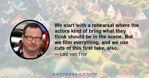 We start with a rehearsal where the actors kind of bring what they think should be in the scene. But we film everything, and we use cuts of this first take, also.