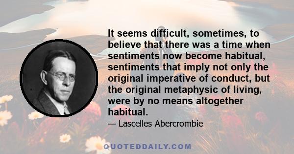 It seems difficult, sometimes, to believe that there was a time when sentiments now become habitual, sentiments that imply not only the original imperative of conduct, but the original metaphysic of living, were by no