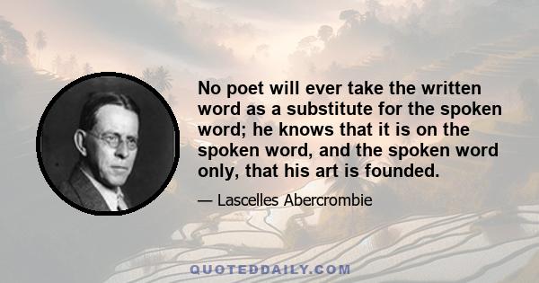 No poet will ever take the written word as a substitute for the spoken word; he knows that it is on the spoken word, and the spoken word only, that his art is founded.