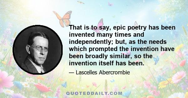 That is to say, epic poetry has been invented many times and independently; but, as the needs which prompted the invention have been broadly similar, so the invention itself has been.