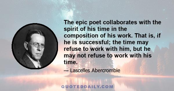 The epic poet collaborates with the spirit of his time in the composition of his work. That is, if he is successful; the time may refuse to work with him, but he may not refuse to work with his time.