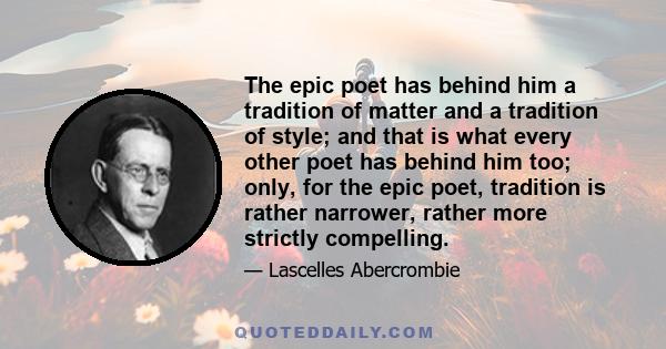 The epic poet has behind him a tradition of matter and a tradition of style; and that is what every other poet has behind him too; only, for the epic poet, tradition is rather narrower, rather more strictly compelling.