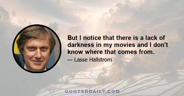 But I notice that there is a lack of darkness in my movies and I don't know where that comes from.