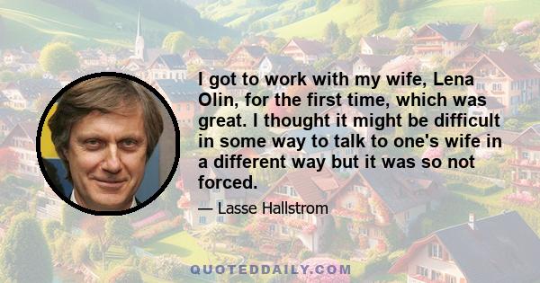 I got to work with my wife, Lena Olin, for the first time, which was great. I thought it might be difficult in some way to talk to one's wife in a different way but it was so not forced.