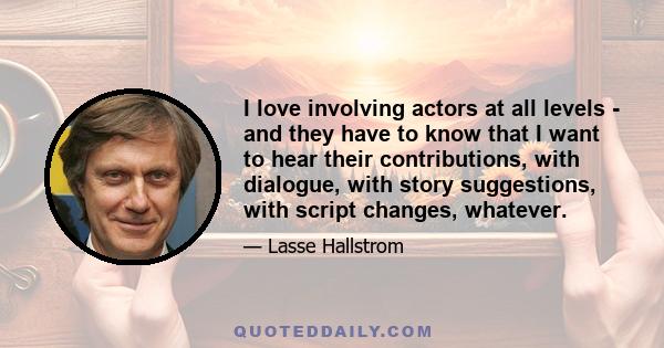 I love involving actors at all levels - and they have to know that I want to hear their contributions, with dialogue, with story suggestions, with script changes, whatever.