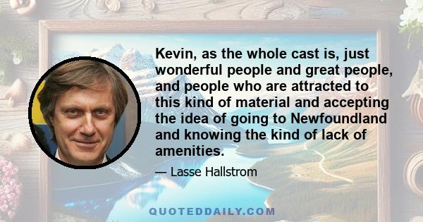 Kevin, as the whole cast is, just wonderful people and great people, and people who are attracted to this kind of material and accepting the idea of going to Newfoundland and knowing the kind of lack of amenities.