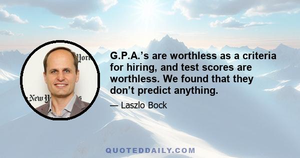 G.P.A.’s are worthless as a criteria for hiring, and test scores are worthless. We found that they don’t predict anything.