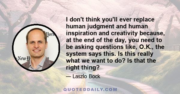 I don't think you'll ever replace human judgment and human inspiration and creativity because, at the end of the day, you need to be asking questions like, O.K., the system says this. Is this really what we want to do?