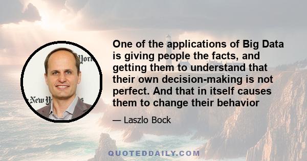 One of the applications of Big Data is giving people the facts, and getting them to understand that their own decision-making is not perfect. And that in itself causes them to change their behavior