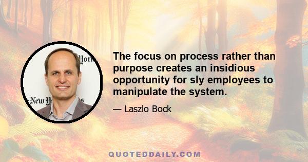 The focus on process rather than purpose creates an insidious opportunity for sly employees to manipulate the system.