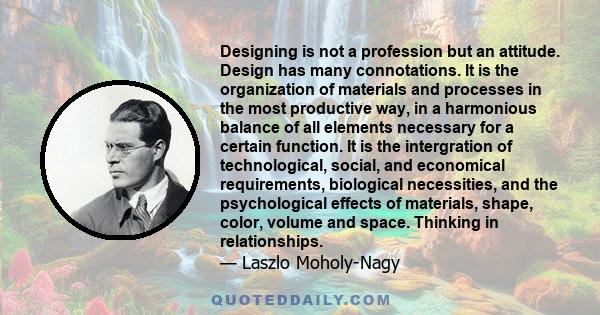 Designing is not a profession but an attitude. Design has many connotations. It is the organization of materials and processes in the most productive way, in a harmonious balance of all elements necessary for a certain