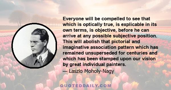 Everyone will be compelled to see that which is optically true, is explicable in its own terms, is objective, before he can arrive at any possible subjective position. This will abolish that pictorial and imaginative