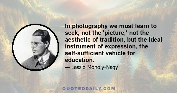 In photography we must learn to seek, not the 'picture,' not the aesthetic of tradition, but the ideal instrument of expression, the self-sufficient vehicle for education.