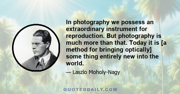 In photography we possess an extraordinary instrument for reproduction. But photography is much more than that. Today it is [a method for bringing optically] some thing entirely new into the world.