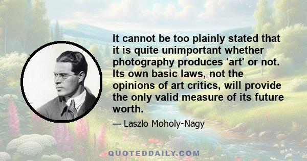 It cannot be too plainly stated that it is quite unimportant whether photography produces 'art' or not. Its own basic laws, not the opinions of art critics, will provide the only valid measure of its future worth.