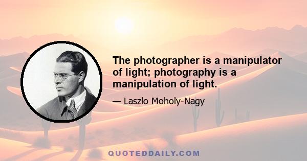 The photographer is a manipulator of light; photography is a manipulation of light.