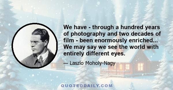 We have - through a hundred years of photography and two decades of film - been enormously enriched... We may say we see the world with entirely different eyes.