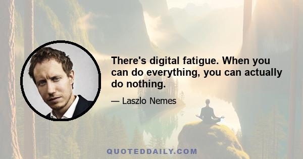 There's digital fatigue. When you can do everything, you can actually do nothing.